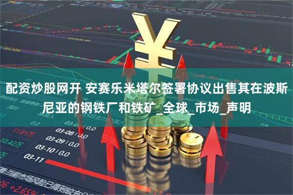配资炒股网开 安赛乐米塔尔签署协议出售其在波斯尼亚的钢铁厂和铁矿_全球_市场_声明