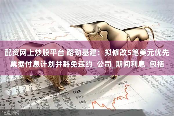 配资网上炒股平台 路劲基建：拟修改5笔美元优先票据付息计划并豁免违约_公司_期间利息_包括