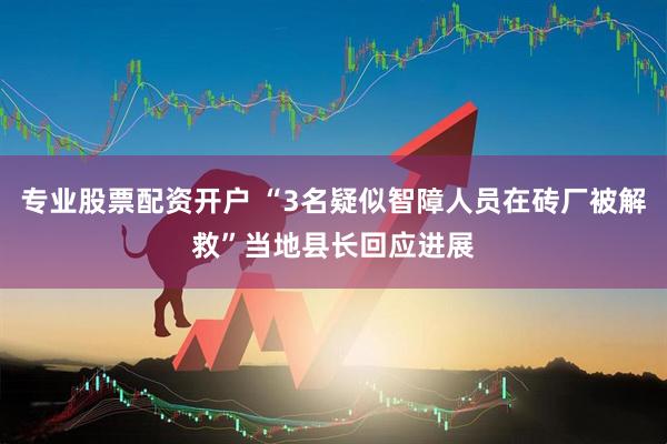 专业股票配资开户 “3名疑似智障人员在砖厂被解救”当地县长回应进展