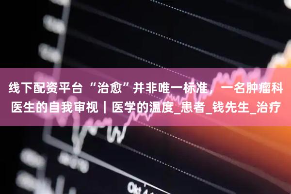线下配资平台 “治愈”并非唯一标准，一名肿瘤科医生的自我审视｜医学的温度_患者_钱先生_治疗