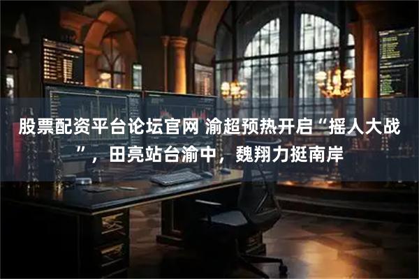 股票配资平台论坛官网 渝超预热开启“摇人大战”，田亮站台渝中，魏翔力挺南岸