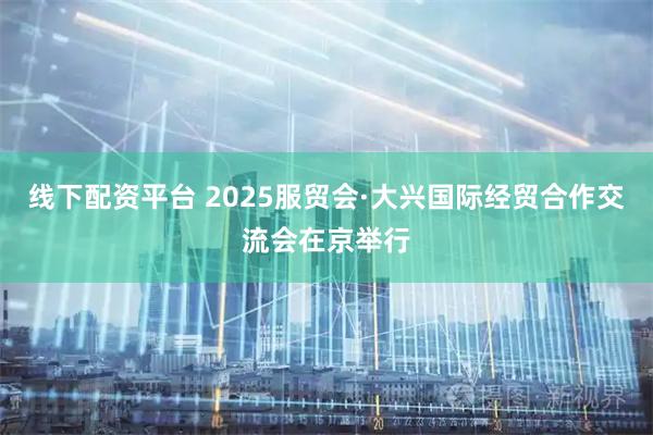 线下配资平台 2025服贸会·大兴国际经贸合作交流会在京举行