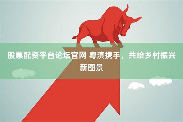 股票配资平台论坛官网 粤滇携手，共绘乡村振兴新图景