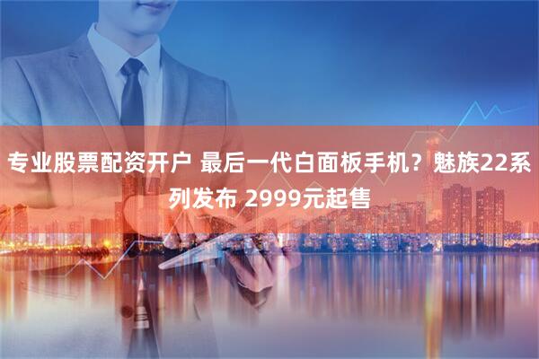 专业股票配资开户 最后一代白面板手机？魅族22系列发布 2999元起售