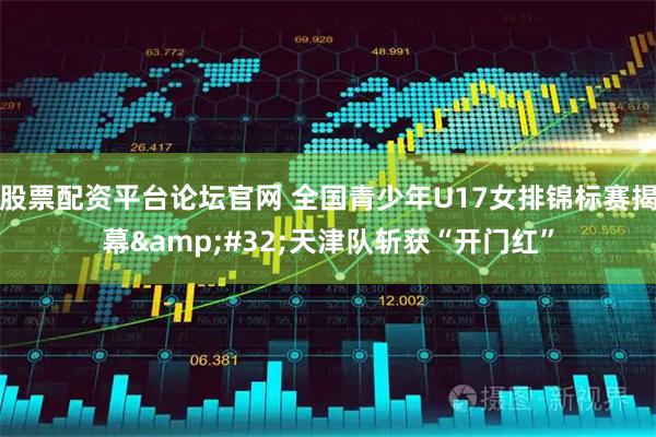 股票配资平台论坛官网 全国青少年U17女排锦标赛揭幕&#32;天津队斩获“开门红”
