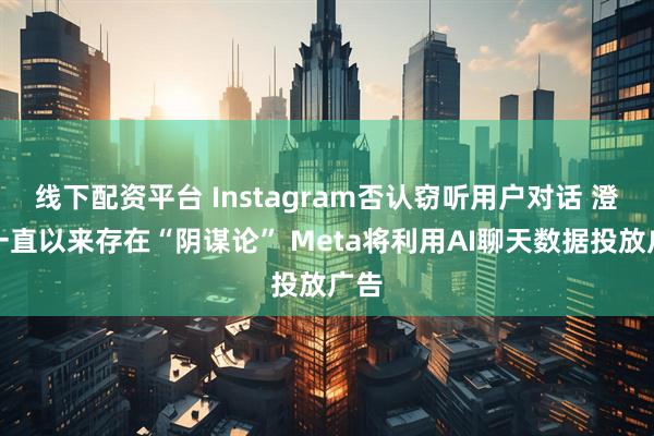 线下配资平台 Instagram否认窃听用户对话 澄清一直以来存在“阴谋论” Meta将利用AI聊天数据投放广告