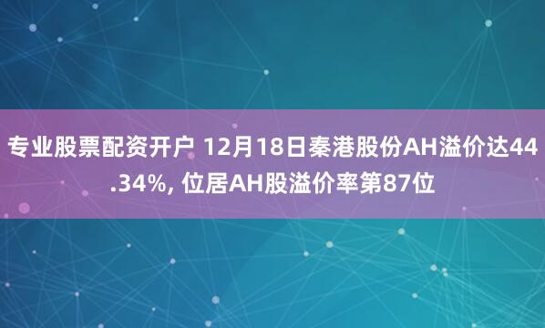 专业股票配资开户 12月18日秦港股份AH溢价达44.34%, 位居AH股溢价率第87位