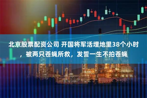 北京股票配资公司 开国将军活埋地里38个小时，被两只苍蝇所救，发誓一生不拍苍蝇