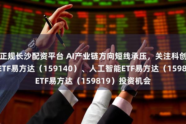 正规长沙配资平台 AI产业链方向短线承压，关注科创创业人工智能ETF易方达（159140）、人工智能ETF易方达（159819）投资机会