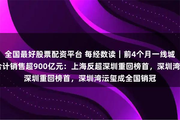 全国最好股票配资平台 每经数读｜前4个月一线城市TOP10楼盘合计销售超900亿元：上海反超深圳重回榜首，深圳湾沄玺成全国销冠