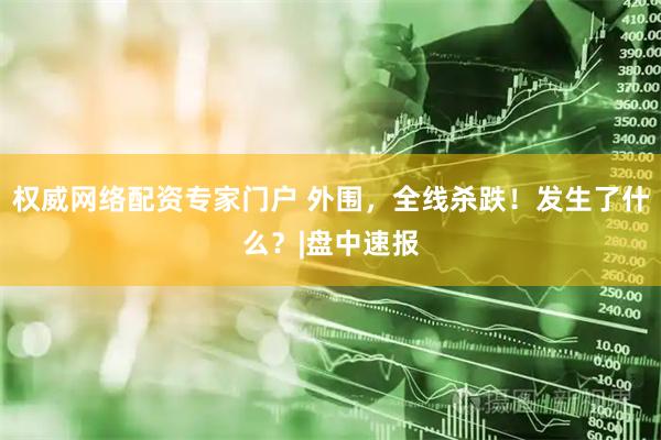 权威网络配资专家门户 外围，全线杀跌！发生了什么？|盘中速报
