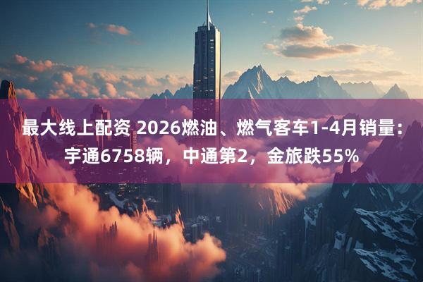 最大线上配资 2026燃油、燃气客车1-4月销量：宇通6758辆，中通第2，金旅跌55%