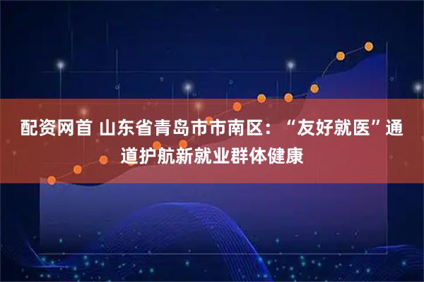 配资网首 山东省青岛市市南区：“友好就医”通道护航新就业群体健康