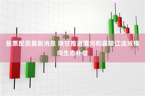 股票配资最新消息 陕甘推进渭河和嘉陵江流域横向生态补偿